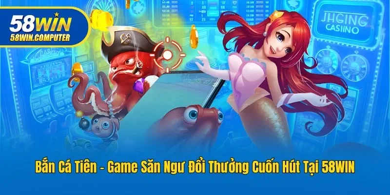Bắn Cá Tiên - Game Săn Ngư Đổi Thưởng Cuốn Hút Tại 58win
